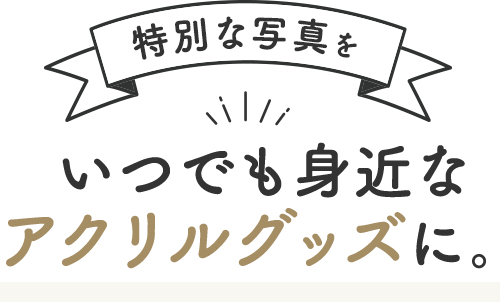 特別な写真をいつでも身近な アクリルグッズに。