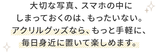大切な写真、スマホの中に しまっておくのは、もったいない。 アクリルグッズなら、もっと手軽に、 毎日身近に置いて楽しめます。