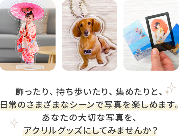 飾ったり、持ち歩いたり、集めたりと、日常のさまざまなシーンで写真を楽しめます。あなたの大切な写真を、アクリルグッズにしてみませんか？