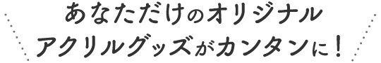 あなただけのオリジナルアクリルグッズがカンタンに！