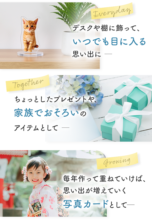Everyday デスクや棚に飾って、いつでも目に入る思い出に||Together ちょっとしたプレゼントや、家族でおそろいのアイテムとして||Growing 毎年作って重ねていけば、思い出が増えていく写真カードとして─