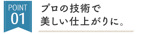 POINT 01 プロの技術で 美しい仕上がりに。
