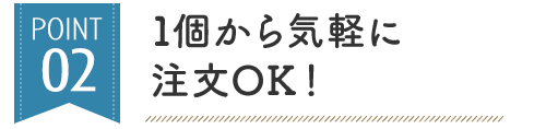 POINT 02 1個から気軽に 注文OK！