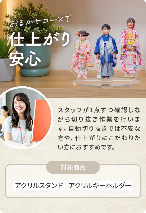 おまかせコースで仕上がり 安心| スタッフが1点ずつ確認しながら切り抜き作業を行います。自動切り抜きでは不安な方や、仕上がりにこだわりたい方におすすめです。|対象商品:アクリルスタンド   アクリルキーホルダー