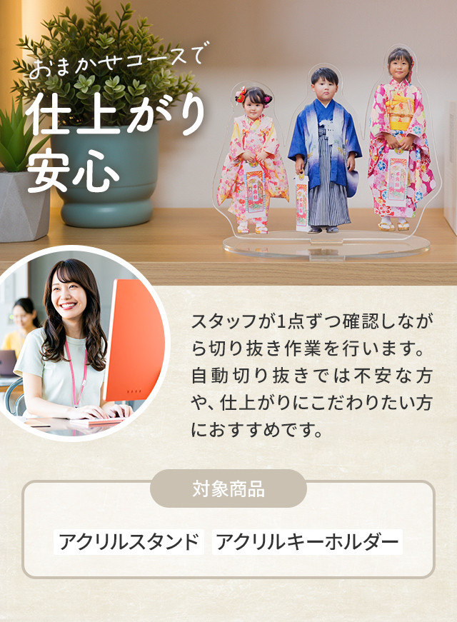 おまかせコースで仕上がり 安心| スタッフが1点ずつ確認しながら切り抜き作業を行います。自動切り抜きでは不安な方や、仕上がりにこだわりたい方におすすめです。|対象商品:アクリルスタンド   アクリルキーホルダー