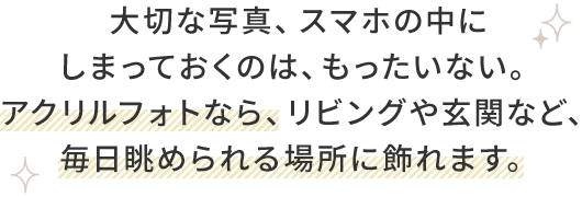 大切な写真、スマホの中に しまっておくのは、もったいない。 アクリルフォトなら、リビングや玄関など、 毎日眺められる場所に飾れ