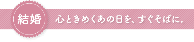 結婚　心ときめくあの日を、すぐそばに。