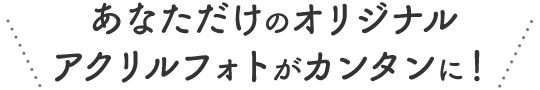 あなただけのオリジナルアクリルフォトがカンタンに！